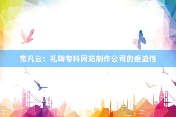 常凡云：礼聘专科网站制作公司的蹙迫性